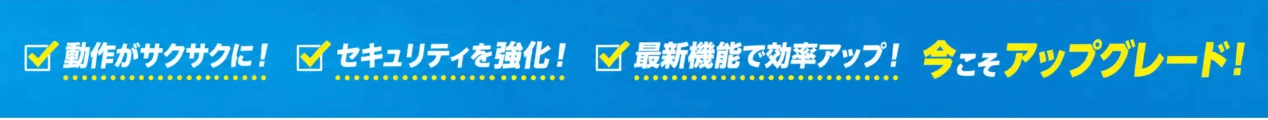 動作がサクサクに！セキュリティを強化！最新機能で効率アップ！今こそアップグレード！