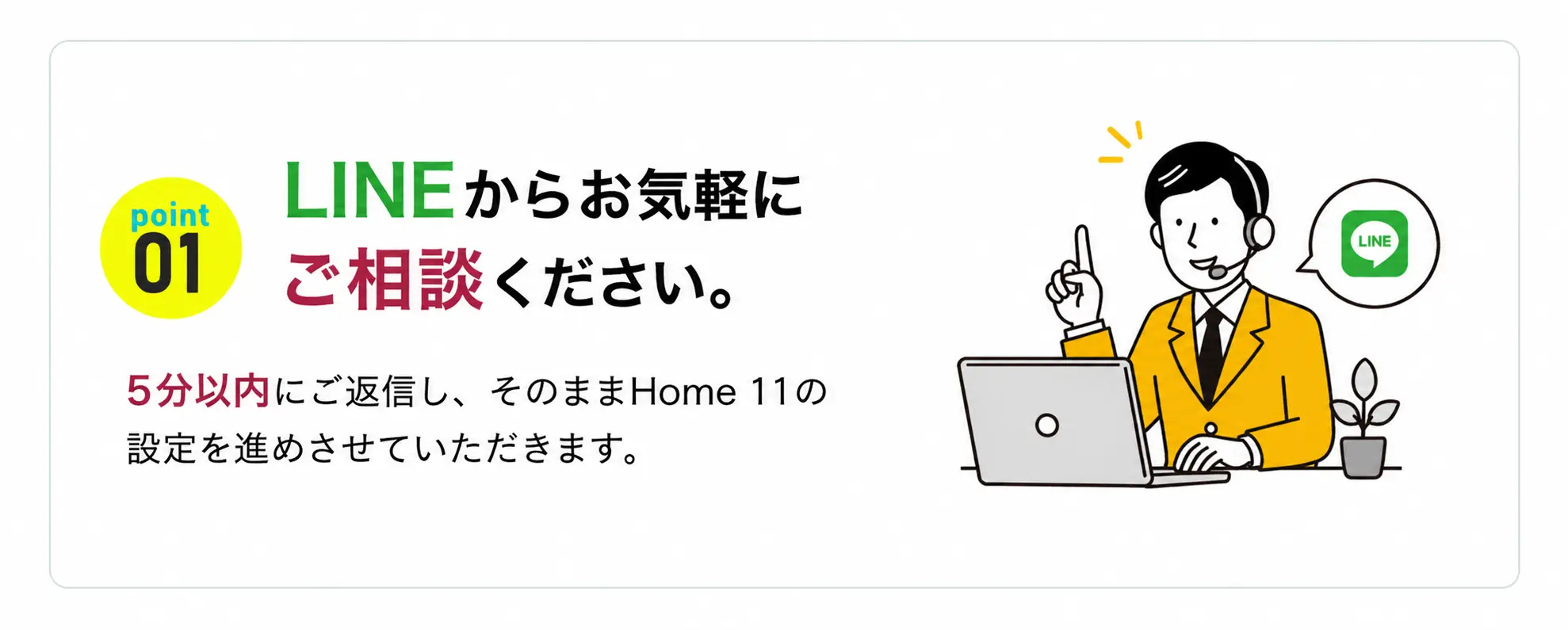 POINT 01：LINEからお気軽にご相談ください。5分以内にご返信し、そのままHome 11の設定を進めさせていただきます。
